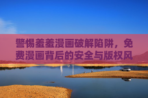 警惕羞羞漫画破解陷阱，免费漫画背后的安全与版权风险，警惕羞羞漫画破解陷阱，免费背后的安全与版权风险