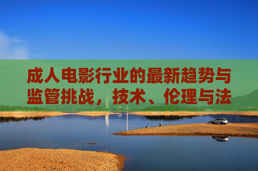成人电影行业的最新趋势与监管挑战，技术、伦理与法律的多维审视，成人电影行业，趋势、挑战与技术、伦理、法律的多维审视