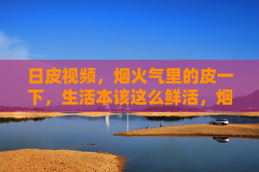日皮视频，烟火气里的皮一下，生活本该这么鲜活，烟火气里的鲜活皮一下