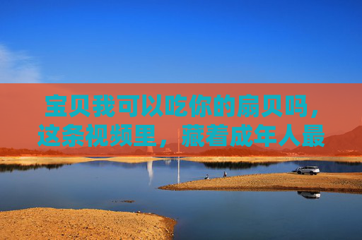 宝贝我可以吃你的扇贝吗，这条视频里，藏着成年人最羡慕的被爱感，宝贝我可以吃你的扇贝吗，成年人最羡慕的被爱感，藏在这句日常里