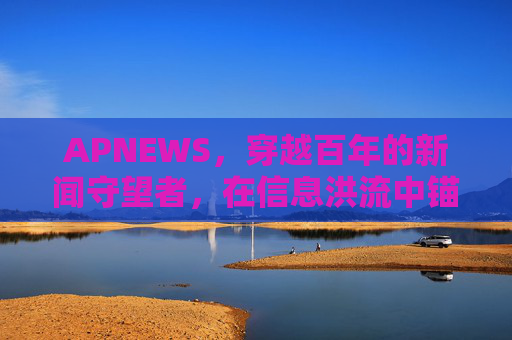 APNEWS，穿越百年的新闻守望者，在信息洪流中锚定真实，百年APNEWS，信息洪流中的真实守望者