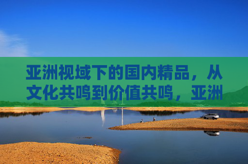 亚洲视域下的国内精品，从文化共鸣到价值共鸣，亚洲视域下的国内精品，从文化共鸣到价值共鸣
