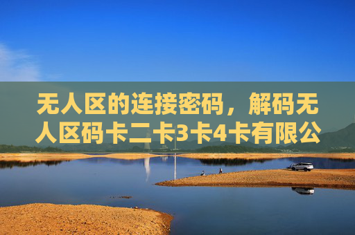 无人区的连接密码，解码无人区码卡二卡3卡4卡有限公司的创新之路，解码无人区，码卡二卡3卡4卡有限公司的创新连接密码