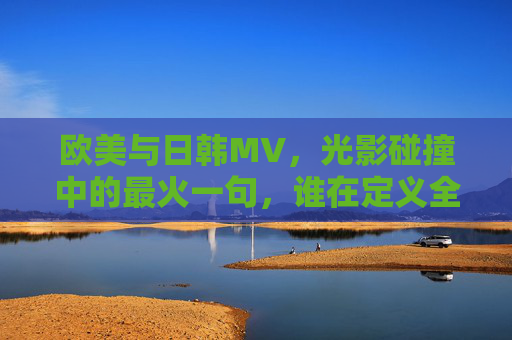 欧美与日韩MV，光影碰撞中的最火一句，谁在定义全球审美？光影对决，欧美日韩MV谁定义全球审美