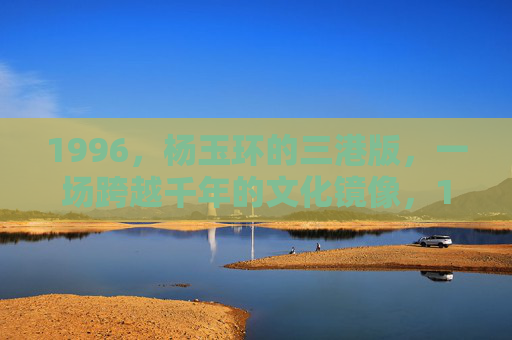 1996，杨玉环的三港版，一场跨越千年的文化镜像，1996，杨玉环三港版，跨越千年的文化镜像