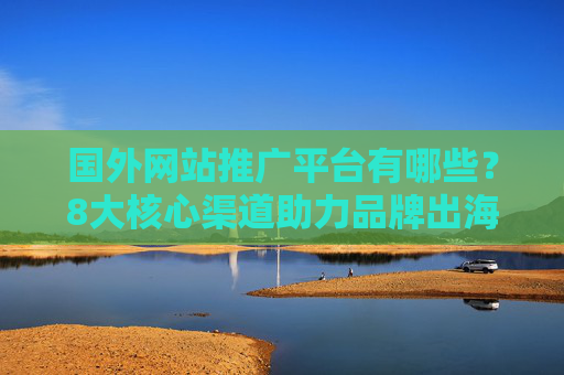 国外网站推广平台有哪些？8大核心渠道助力品牌出海增长，8大国外网站推广核心渠道，助力品牌出海增长