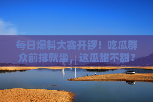 每日爆料大赛开锣！吃瓜群众前排就坐，这瓜甜不甜？