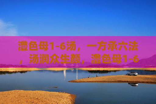 澧色母1-6汤，一方承六法，汤润众生颜，澧色母1-6汤，一方承六法，汤润众生颜