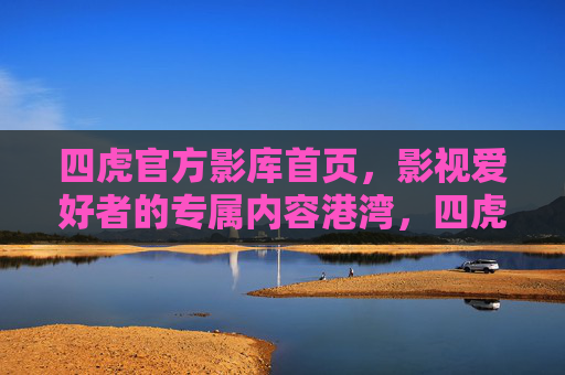 四虎官方影库首页，影视爱好者的专属内容港湾，四虎官方影库，影视爱好者专属港湾