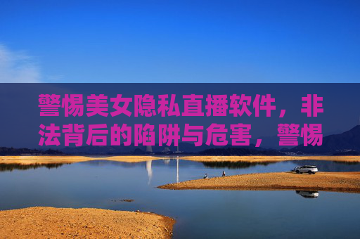 警惕美女隐私直播软件，非法背后的陷阱与危害，警惕美女隐私直播软件，非法背后的陷阱与危害