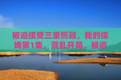被迫接受三重照顾，我的保姆第1集，混乱开局，被迫三重照顾，保姆首集混乱开局