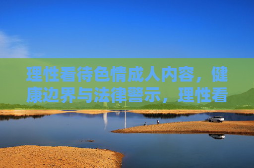 理性看待色情成人内容，健康边界与法律警示，理性看待色情成人内容，健康边界与法律警示