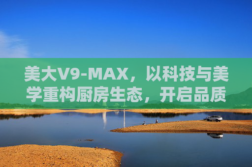 美大V9-MAX，以科技与美学重构厨房生态，开启品质烹饪新纪元，美大V9-MAX，科技美学重构厨房，开启品质烹饪新纪元