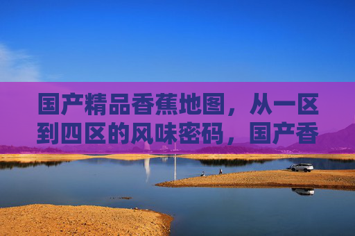 国产精品香蕉地图，从一区到四区的风味密码，国产香蕉风味密码，一区到四区的精品地图