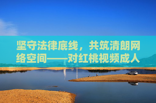 坚守法律底线，共筑清朗网络空间——对红桃视频成人传媒类平台的警示与反思，坚守法律底线 共筑清朗网络空间——红桃视频成人传媒平台警示与反思