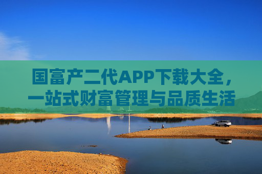 国富产二代APP下载大全，一站式财富管理与品质生活指南，国富产二代APP下载大全，一站式财富管理与品质生活指南