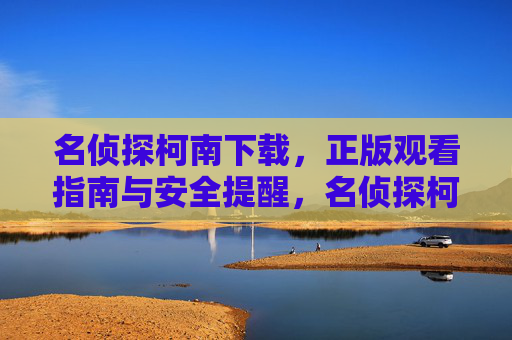 名侦探柯南下载，正版观看指南与安全提醒，名侦探柯南下载，正版观看指南与安全提醒