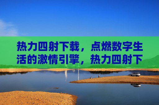 热力四射下载，点燃数字生活的激情引擎，热力四射下载，点燃数字生活的激情引擎