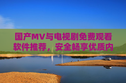 国产MV与电视剧免费观看软件推荐，安全畅享优质内容，国产MV与电视剧免费安全观看软件推荐
