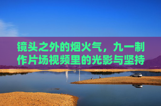 镜头之外的烟火气，九一制作片场视频里的光影与坚持，九一制作片场，镜头之外的烟火光影与坚持