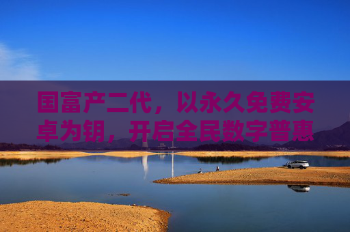 国富产二代，以永久免费安卓为钥，开启全民数字普惠新世代，国富产二代以永久免费安卓钥启全民数字普惠新世代