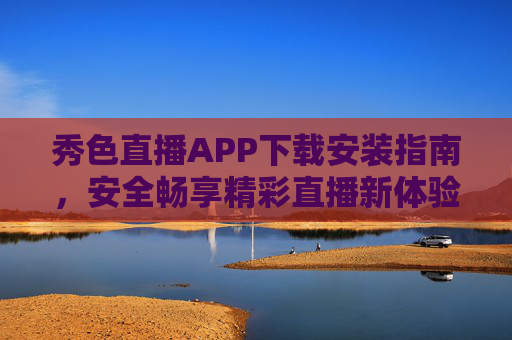 秀色直播APP下载安装指南，安全畅享精彩直播新体验，秀色直播APP下载安装指南，安全畅享精彩直播新体验