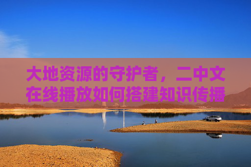 大地资源的守护者，二中文在线播放如何搭建知识传播桥梁，大地资源的守护者，二中文在线搭建知识传播桥梁