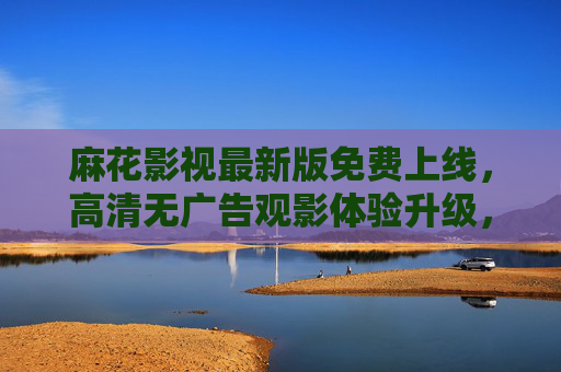 麻花影视最新版免费上线，高清无广告观影体验升级，海量资源随心看，麻花影视最新版免费上线，高清无广告，海量资源随心看