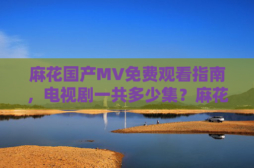 麻花国产MV免费观看指南，电视剧一共多少集？麻花国产MV免费观看指南，电视剧共多少集？