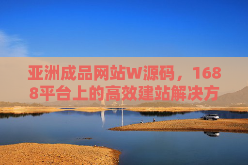 亚洲成品网站W源码，1688平台上的高效建站解决方案，1688平台亚洲成品网站W源码，高效建站解决方案