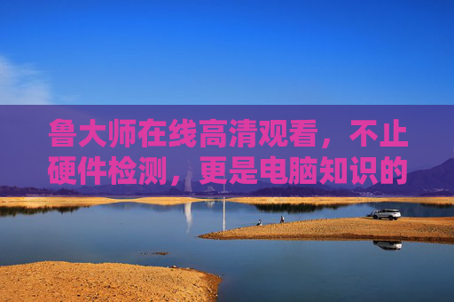 鲁大师在线高清观看，不止硬件检测，更是电脑知识的随身课堂，鲁大师在线高清观看，硬件检测与电脑知识随身课堂