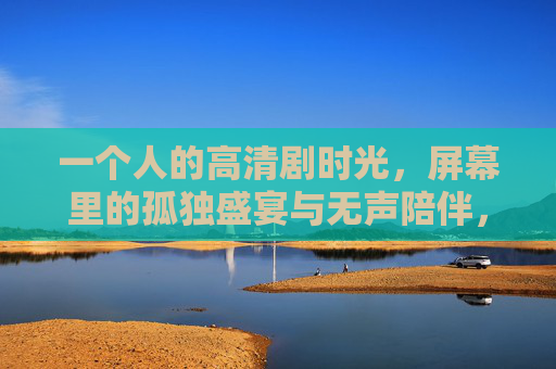一个人的高清剧时光，屏幕里的孤独盛宴与无声陪伴，一个人的剧时光，孤独盛宴与无声陪伴