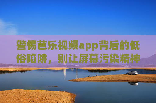 警惕芭乐视频app背后的低俗陷阱，别让屏幕污染精神家园，警惕芭乐视频app低俗陷阱，别让屏幕污染精神家园