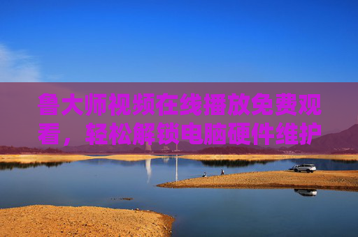 鲁大师视频在线播放免费观看，轻松解锁电脑硬件维护与优化全攻略，鲁大师免费视频，电脑硬件维护优化全攻略