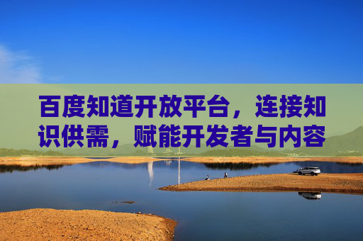 百度知道开放平台，连接知识供需，赋能开发者与内容生态共创未来，百度知道开放平台，连接知识供需，赋能开发者与内容生态共创未来