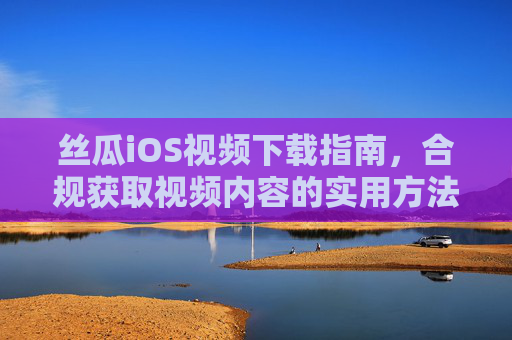 丝瓜iOS视频下载指南，合规获取视频内容的实用方法，丝瓜iOS视频下载合规指南，实用获取方法