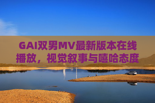 GAI双男MV最新版本在线播放，视觉叙事与嘻哈态度的碰撞升级，GAI双男MV最新版，视觉叙事与嘻哈态度的碰撞升级
