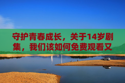 守护青春成长，关于14岁剧集，我们该如何免费观看又守住底线？守护青春成长，14岁剧集免费观看的底线守护