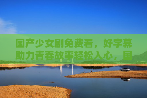 国产少女剧免费看，好字幕助力青春故事轻松入心，国产少女剧免费看，好字幕助力青春故事轻松入心