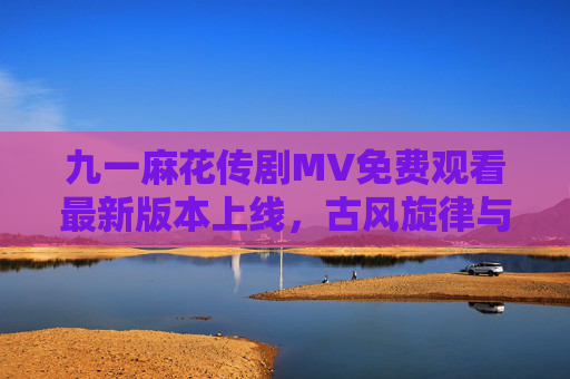 九一麻花传剧MV免费观看最新版本上线，古风旋律与剧情高光同步解锁，九一麻花传剧MV最新免费上线 古风旋律与剧情高光同步解锁