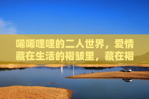 唏唏哩哩的二人世界，爱情藏在生活的褶皱里，藏在褶皱里的二人爱情