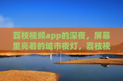 荔枝视频app的深夜，屏幕里亮着的城市夜灯，荔枝视频深夜，屏幕里的城市夜灯