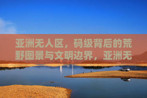 亚洲无人区，码级背后的荒野图景与文明边界，亚洲无人区，码级背后的荒野图景与文明边界