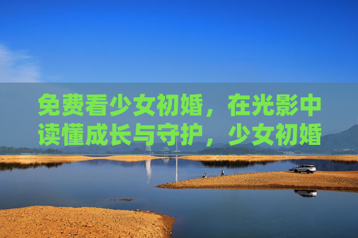 免费看少女初婚，在光影中读懂成长与守护，少女初婚，光影里的成长与守护