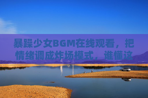 暴躁少女BGM在线观看，把情绪调成炸场模式，谁懂这种爽感？暴躁少女BGM炸场！谁懂这情绪爽感？