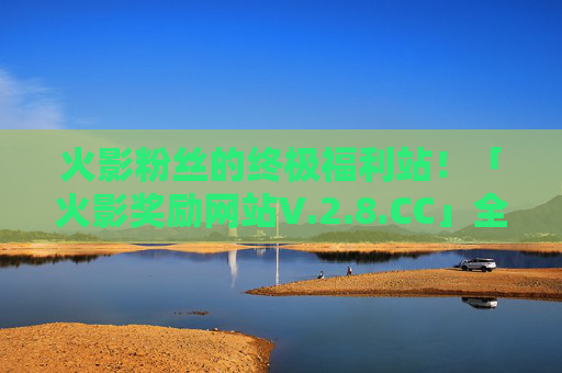 火影粉丝的终极福利站！「火影奖励网站V.2.8.CC」全新升级上线，火影粉丝终极福利升级！「火影奖励网站V.2.8.CC」全新上线