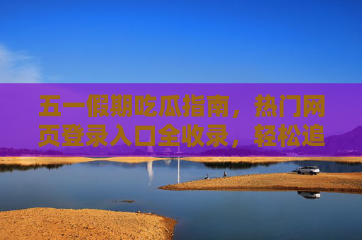 五一假期吃瓜指南，热门网页登录入口全收录，轻松追热点不迷路，五一假期吃瓜指南，热门网页全收录入口，追热点不迷路