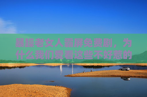 暴躁老女人霸屏免费剧，为什么我们爱看这些不好惹的她？不好惹的她霸屏免费剧，为什么我们爱看？