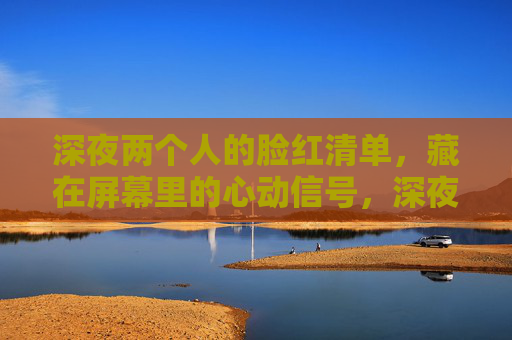 深夜两个人的脸红清单，藏在屏幕里的心动信号，深夜两个人的屏幕脸红清单