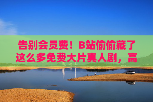告别会员费！B站偷偷藏了这么多免费大片真人剧，高清无广告追到爽！告别会员费！B站免费高清真人剧大片，无广告追到爽